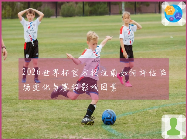 2026世界杯官方投注前如何评估临场变化与赛程影响因素
