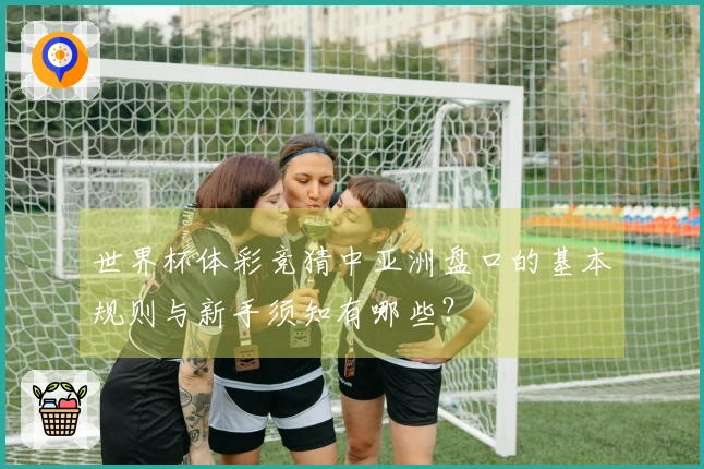 世界杯体彩竞猜中亚洲盘口的基本规则与新手须知有哪些？